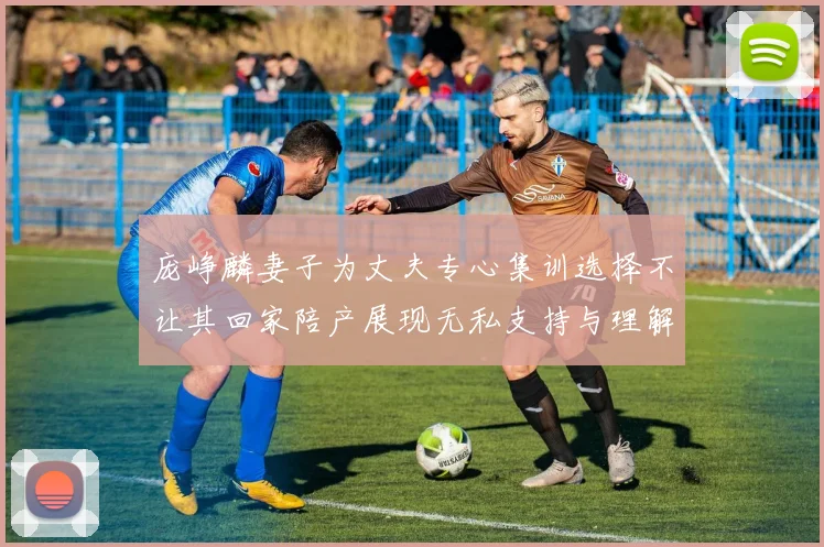 庞峥麟妻子为丈夫专心集训选择不让其回家陪产展现无私支持与理解
