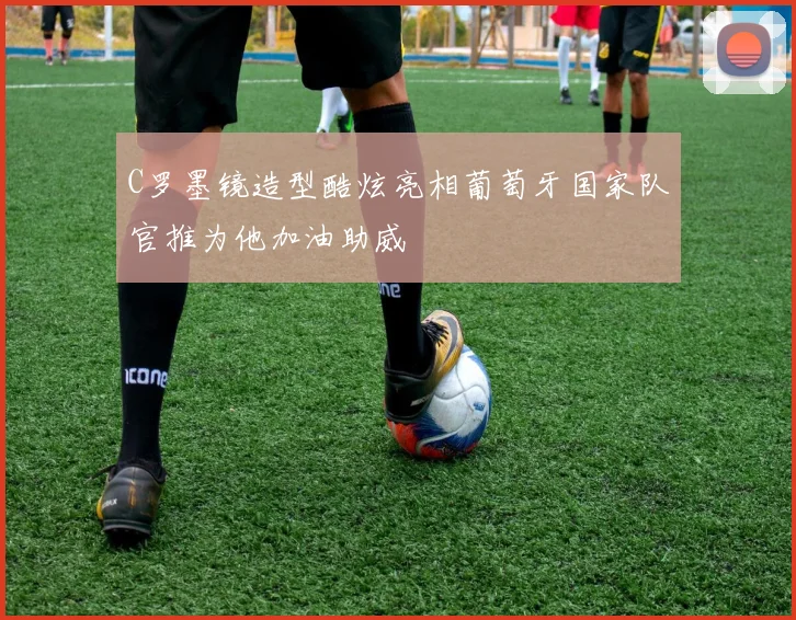 C罗墨镜造型酷炫亮相葡萄牙国家队官推为他加油助威