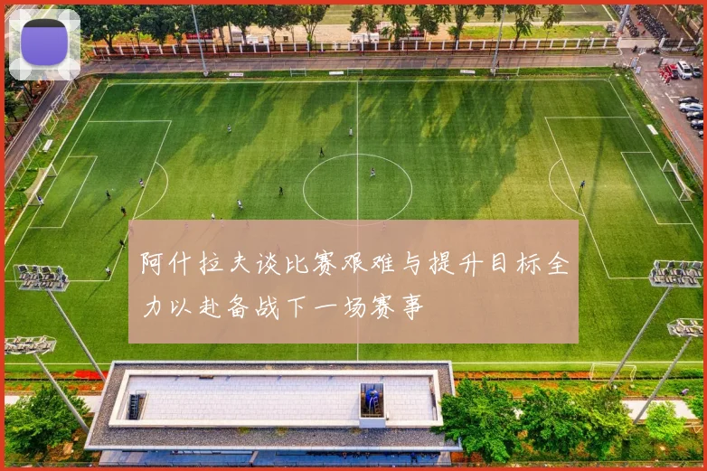 阿什拉夫谈比赛艰难与提升目标全力以赴备战下一场赛事