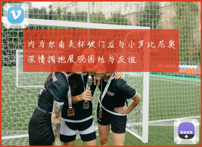 内马尔南美杯破门后与小罗比尼奥深情拥抱展现团结与友谊