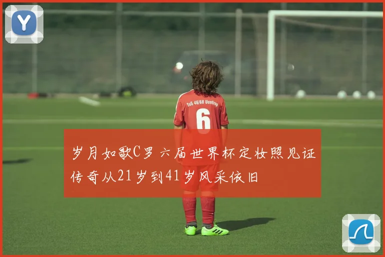 岁月如歌C罗六届世界杯定妆照见证传奇从21岁到41岁风采依旧