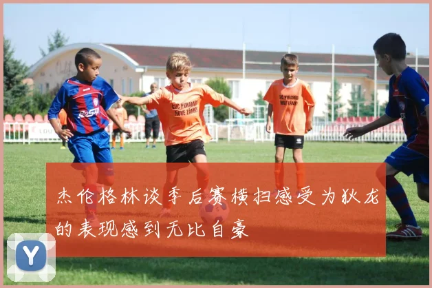 杰伦格林谈季后赛横扫感受为狄龙的表现感到无比自豪