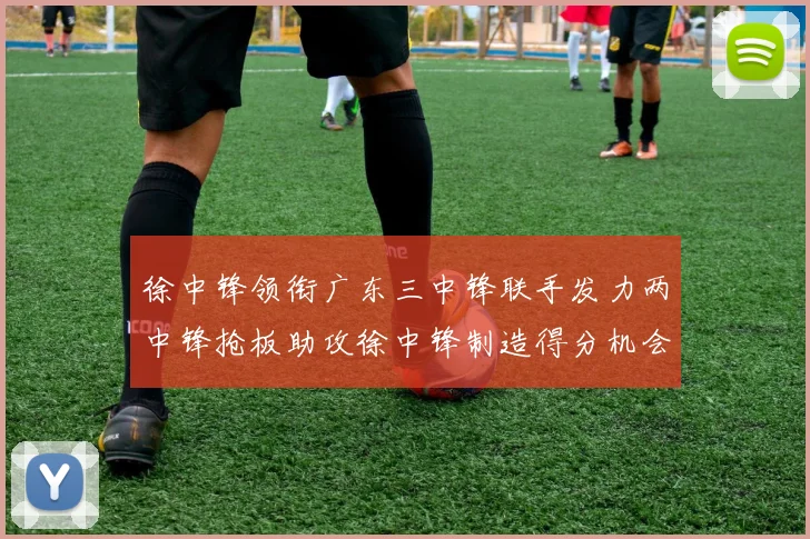徐中锋领衔广东三中锋联手发力两中锋抢板助攻徐中锋制造得分机会