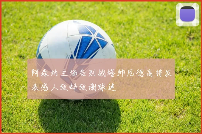 阿森纳主场告别战塔帅厄德高将发表感人致辞致谢球迷