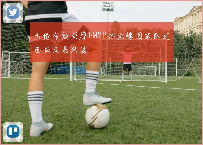 杰伦布朗荣膺FMVP却无缘国家队还面临交易风波