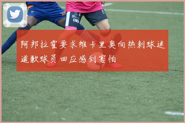 阿邦拉霍要求维卡里奥向热刺球迷道歉球员回应感到害怕