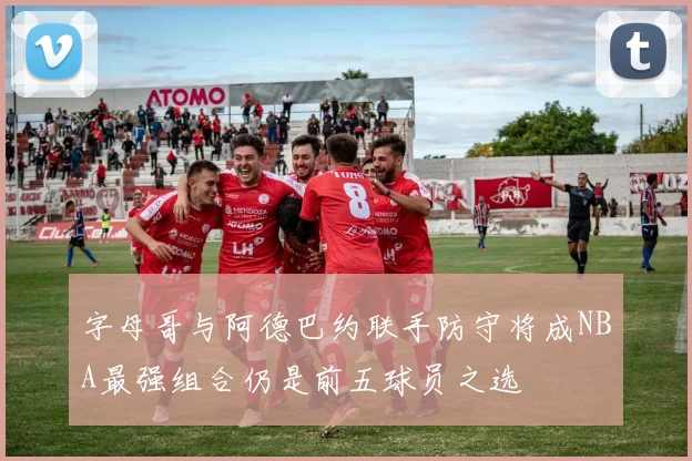 字母哥与阿德巴约联手防守将成NBA最强组合仍是前五球员之选