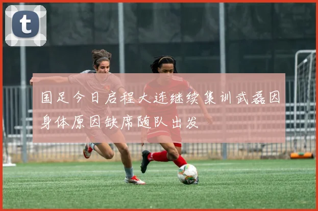 国足今日启程大连继续集训武磊因身体原因缺席随队出发