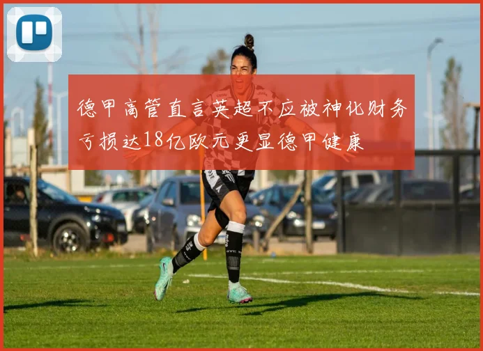 德甲高管直言英超不应被神化财务亏损达18亿欧元更显德甲健康