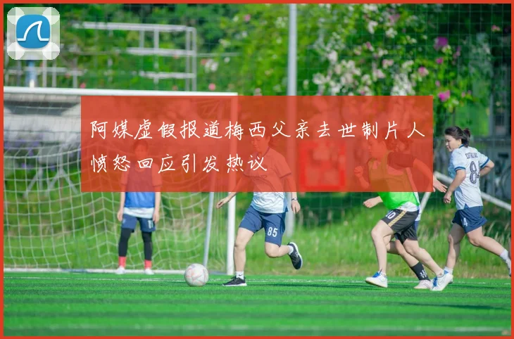 阿媒虚假报道梅西父亲去世制片人愤怒回应引发热议