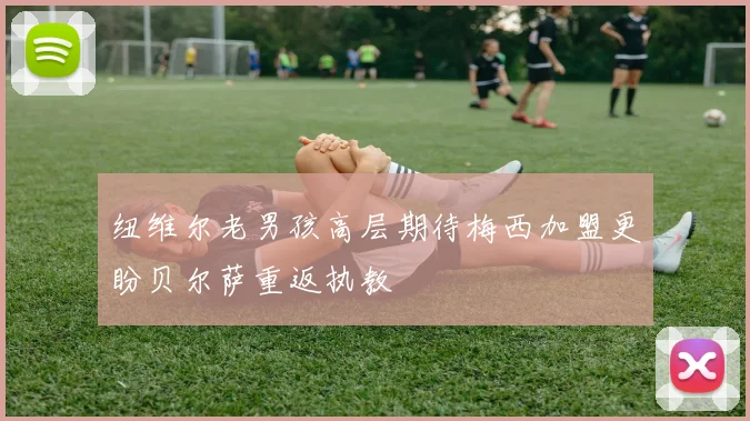 纽维尔老男孩高层期待梅西加盟更盼贝尔萨重返执教