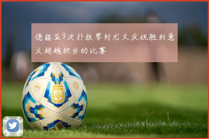 德赫亚9次扑救零封尤文庆祝胜利意义超越积分的比赛