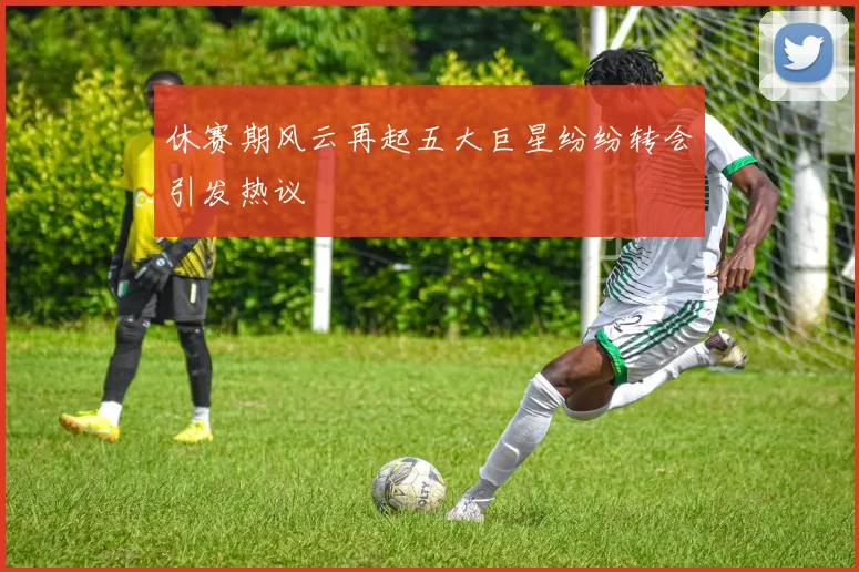 休赛期风云再起五大巨星纷纷转会引发热议