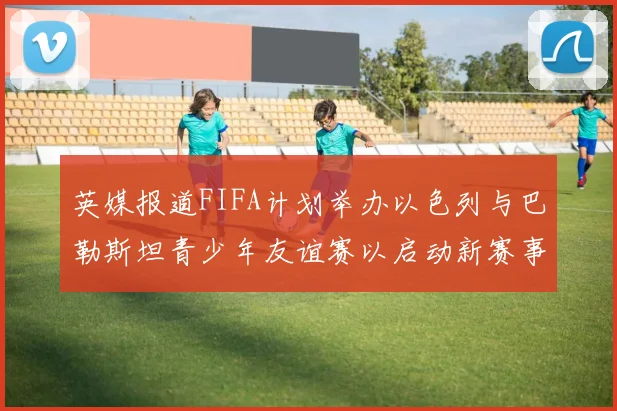 英媒报道FIFA计划举办以色列与巴勒斯坦青少年友谊赛以启动新赛事