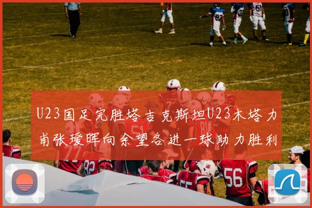 U23国足完胜塔吉克斯坦U23木塔力甫张瑷晖向余望各进一球助力胜利