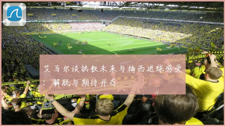 艾马尔谈执教未来与梅西进球感受：解脱与期待并存