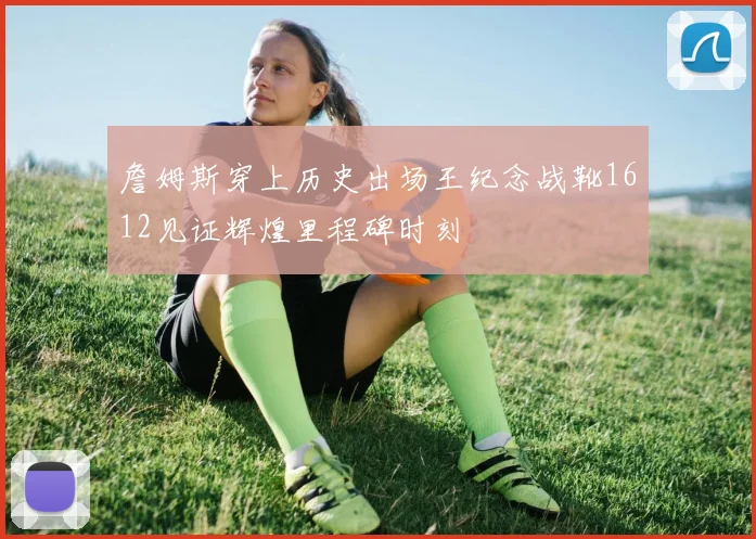 詹姆斯穿上历史出场王纪念战靴1612见证辉煌里程碑时刻