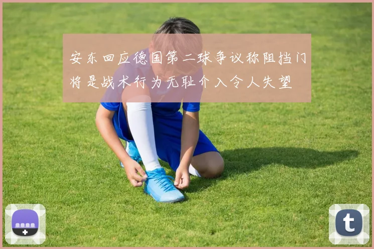 安东回应德国第二球争议称阻挡门将是战术行为无耻介入令人失望