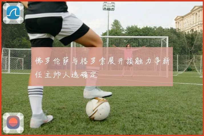 佛罗伦萨与格罗索展开接触力争新任主帅人选确定