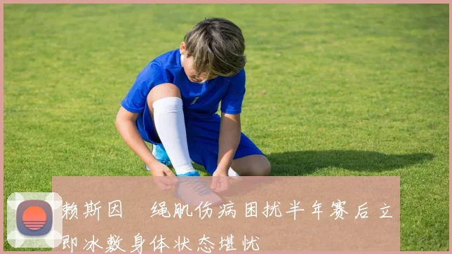 赖斯因腘绳肌伤病困扰半年赛后立即冰敷身体状态堪忧