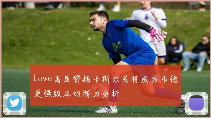 Lowe高度赞扬卡斯尔或将成为韦德更强版本的潜力分析