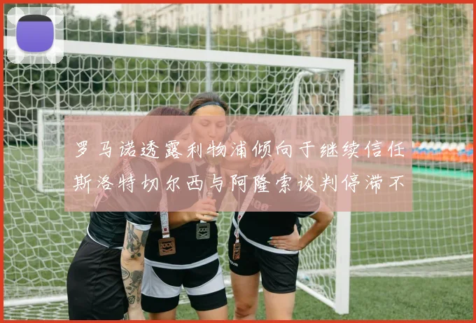 罗马诺透露利物浦倾向于继续信任斯洛特切尔西与阿隆索谈判停滞不前