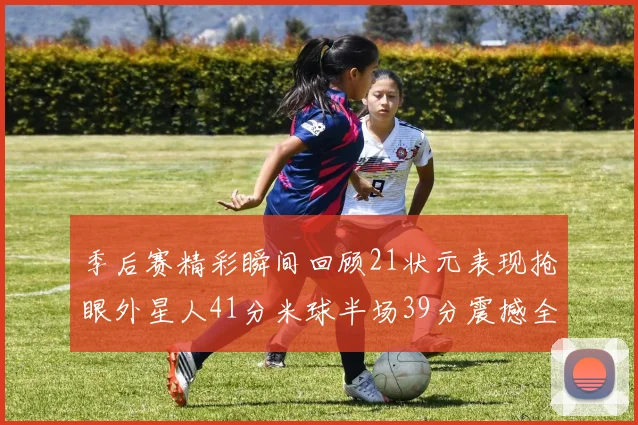 季后赛精彩瞬间回顾21状元表现抢眼外星人41分米球半场39分震撼全场