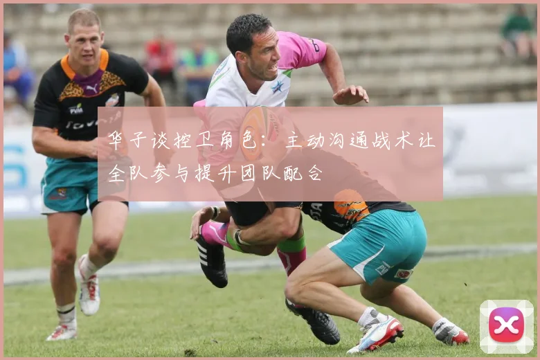 华子谈控卫角色：主动沟通战术让全队参与提升团队配合