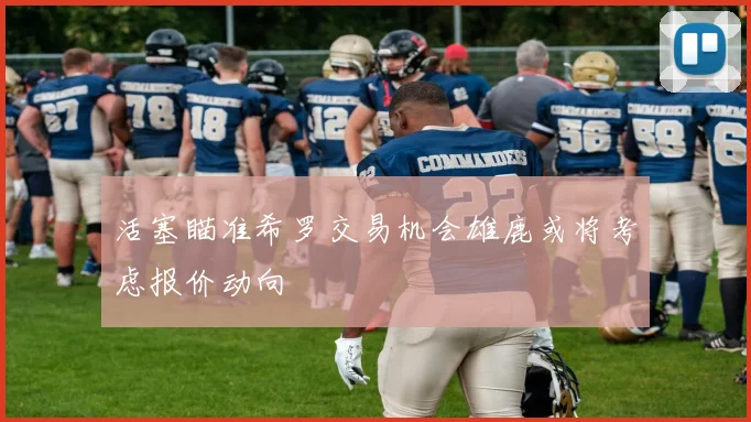活塞瞄准希罗交易机会雄鹿或将考虑报价动向