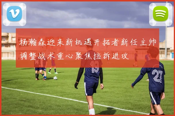杨瀚森迎来新机遇开拓者新任主帅调整战术重心聚焦挡拆进攻
