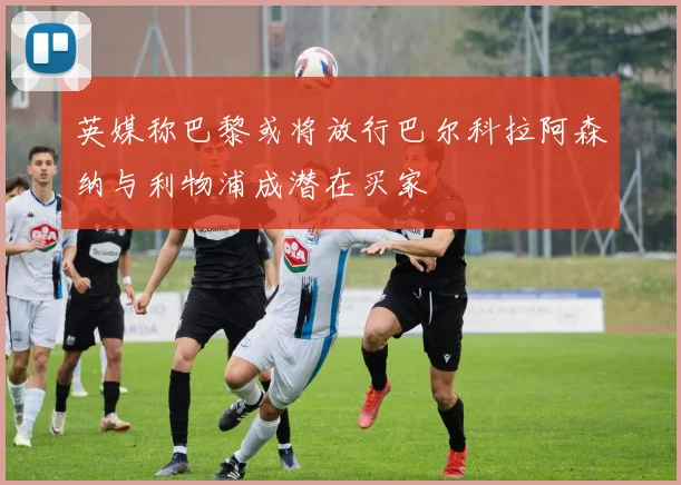英媒称巴黎或将放行巴尔科拉阿森纳与利物浦成潜在买家