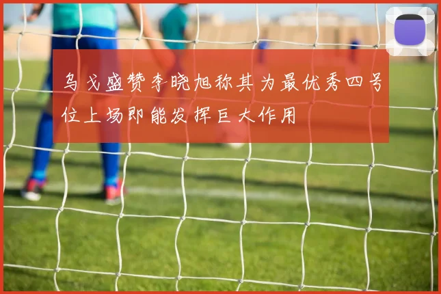 乌戈盛赞李晓旭称其为最优秀四号位上场即能发挥巨大作用