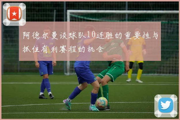 阿德尔曼谈球队10连胜的重要性与抓住有利赛程的机会